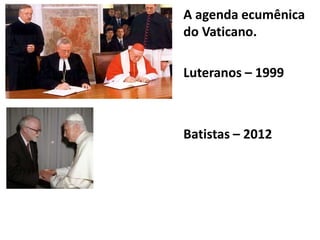 A agenda ecumênica
do Vaticano.
Luteranos – 1999
Batistas – 2012
 