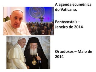 A agenda ecumênica
do Vaticano.
Pentecostais –
Janeiro de 2014
Ortodoxos – Maio de
2014
 
