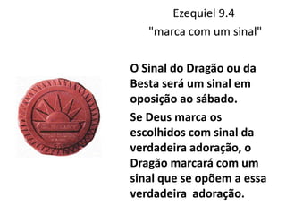 Ezequiel 9.4
"marca com um sinal"
O Sinal do Dragão ou da
Besta será um sinal em
oposição ao sábado.
Se Deus marca os
escolhidos com sinal da
verdadeira adoração, o
Dragão marcará com um
sinal que se opõem a essa
verdadeira adoração.
 