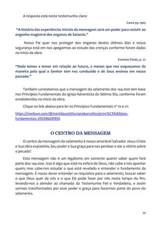 10
A resposta está neste testemunho claro:
Carta 99, 1905
“A história das experiências iniciais da mensagem será um poder para resistir ao
engenho magistral dos enganos de Satanás.”
Nosso Pai quer nos proteger dos enganos destes últimos dias e nossa
segurança está em nos apegarmos ao estudo das crenças conforme foram dadas
no início da obra.
Eventos Finais, p. 72
“Nada temos a temer em relação ao futuro, a menos que nos esqueçamos da
maneira pela qual o Senhor tem nos conduzido e de Seus ensinos em nosso
passado.”
Também constatamos que a mensagem do selamento dos 144.000 tem base
nos Princípios Fundamentais da Igreja Adventista do Sétimo Dia, conforme foram
estabelecidos no início da obra.
Clique no link abaixo para ler os Princípios Fundamentais nº 10 e 21:
https://medium.com/@marildascottilucianobarcellos/princ%C3%ADpios-
fundamentais-29194bd3f492
O CENTRO DA MENSAGEM
O centro da mensagem do selamento é nosso amorável Salvador Jesus Cristo
e Sua obra expiatória, Seu poder e Sua graça para nos perdoar e dar a vitória sobre
o pecado!
Esta mensagem não é um legalismo em somente querer saber quem fará
parte dos 144.000. Isso é algo que está na esfera de Deus, não cabe a nós apontar
quem; mas cabe-nos estudar o que está revelado e entender o fundamento da
mensagem. É nosso dever entender os requisitos para o selamento, buscar saber
o que Deus quer de nós e o que Ele pode fazer por nós neste tempo do fim,
levando-nos a atender ao chamado da Testemunha Fiel e Verdadeira, e assim
sermos transformados por esse poder e graça para fazermos parte do povo do
selamento.
 