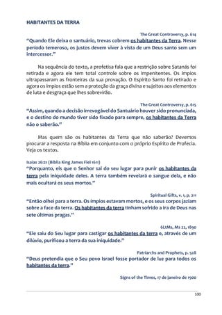 100
HABITANTES DA TERRA
The Great Controversy, p. 614
“Quando Ele deixa o santuário, trevas cobrem os habitantes da Terra. Nesse
período temeroso, os justos devem viver à vista de um Deus santo sem um
intercessor.”
Na sequência do texto, a profetisa fala que a restrição sobre Satanás foi
retirada e agora ele tem total controle sobre os impenitentes. Os ímpios
ultrapassaram as fronteiras da sua provação. O Espírito Santo foi retirado e
agora os ímpios estão sem a proteção da graça divina e sujeitos aos elementos
de luta e desgraça que lhes sobrevirão.
The Great Controversy, p. 615
“Assim, quando a decisão irrevogável do Santuário houver sido pronunciada,
e o destino do mundo tiver sido fixado para sempre, os habitantes da Terra
não o saberão.”
Mas quem são os habitantes da Terra que não saberão? Devemos
procurar a resposta na Bíblia em conjunto com o próprio Espírito de Profecia.
Veja os textos.
Isaías 26:21 (Bíblia King James Fiel 1611)
“Porquanto, eis que o Senhor sai do seu lugar para punir os habitantes da
terra pela iniquidade deles. A terra também revelará o sangue dela, e não
mais ocultará os seus mortos.”
Spiritual Gifts, v. 1, p. 211
“Então olhei para a terra. Os ímpios estavam mortos, e os seus corpos jaziam
sobre a face da terra. Os habitantes da terra tinham sofrido a ira de Deus nas
sete últimas pragas.”
6LtMs, Ms 22, 1890
“Ele saiu do Seu lugar para castigar os habitantes da terra e, através de um
dilúvio, purificou a terra da sua iniquidade.”
Patriarchs and Prophets, p. 528
“Deus pretendia que o Seu povo Israel fosse portador de luz para todos os
habitantes da terra.”
Signs of the Times, 17 de janeiro de 1900
 
