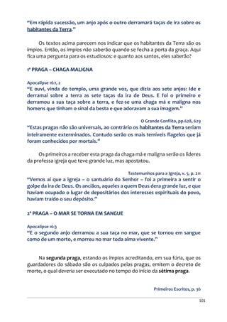 101
“Em rápida sucessão, um anjo após o outro derramará taças de ira sobre os
habitantes da Terra.”
Os textos acima parecem nos indicar que os habitantes da Terra são os
ímpios. Então, os ímpios não saberão quando se fecha a porta da graça. Aqui
fica uma pergunta para os estudiosos: e quanto aos santos, eles saberão?
1ª PRAGA – CHAGA MALIGNA
Apocalipse 16:1, 2
“E ouvi, vinda do templo, uma grande voz, que dizia aos sete anjos: Ide e
derramai sobre a terra as sete taças da ira de Deus. E foi o primeiro e
derramou a sua taça sobre a terra, e fez-se uma chaga má e maligna nos
homens que tinham o sinal da besta e que adoravam a sua imagem.”
O Grande Conflito, pp.628, 629
“Estas pragas não são universais, ao contrário os habitantes da Terra seriam
inteiramente exterminados. Contudo serão os mais terríveis flagelos que já
foram conhecidos por mortais.”
Os primeiros a receber esta praga da chaga má e maligna serão os líderes
da professa igreja que teve grande luz, mas apostatou.
Testemunhos para a Igreja, v. 5, p. 211
“Vemos aí que a igreja – o santuário do Senhor – foi a primeira a sentir o
golpe da ira de Deus. Os anciãos, aqueles a quem Deus dera grande luz, e que
haviam ocupado o lugar de depositários dos interesses espirituais do povo,
haviam traído o seu depósito.”
2ª PRAGA – O MAR SE TORNA EM SANGUE
Apocalipse 16:3
“E o segundo anjo derramou a sua taça no mar, que se tornou em sangue
como de um morto, e morreu no mar toda alma vivente.”
Na segunda praga, estando os ímpios acreditando, em sua fúria, que os
guardadores do sábado são os culpados pelas pragas, emitem o decreto de
morte, o qual deveria ser executado no tempo do início da sétima praga.
Primeiros Escritos, p. 36
 