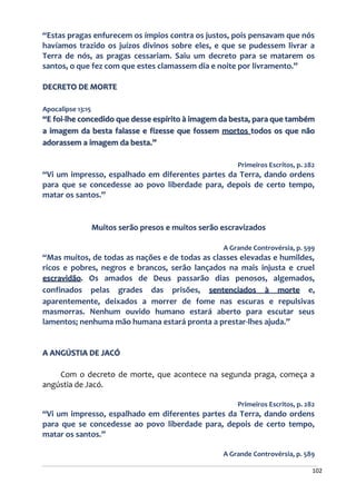 102
“Estas pragas enfurecem os ímpios contra os justos, pois pensavam que nós
havíamos trazido os juízos divinos sobre eles, e que se pudessem livrar a
Terra de nós, as pragas cessariam. Saiu um decreto para se matarem os
santos, o que fez com que estes clamassem dia e noite por livramento.”
DECRETO DE MORTE
Apocalipse 13:15
“E foi-lhe concedido que desse espírito à imagem da besta, para que também
a imagem da besta falasse e fizesse que fossem mortos todos os que não
adorassem a imagem da besta.”
Primeiros Escritos, p. 282
“Vi um impresso, espalhado em diferentes partes da Terra, dando ordens
para que se concedesse ao povo liberdade para, depois de certo tempo,
matar os santos.”
Muitos serão presos e muitos serão escravizados
A Grande Controvérsia, p. 599
“Mas muitos, de todas as nações e de todas as classes elevadas e humildes,
ricos e pobres, negros e brancos, serão lançados na mais injusta e cruel
escravidão. Os amados de Deus passarão dias penosos, algemados,
confinados pelas grades das prisões, sentenciados à morte e,
aparentemente, deixados a morrer de fome nas escuras e repulsivas
masmorras. Nenhum ouvido humano estará aberto para escutar seus
lamentos; nenhuma mão humana estará pronta a prestar-lhes ajuda.”
A ANGÚSTIA DE JACÓ
Com o decreto de morte, que acontece na segunda praga, começa a
angústia de Jacó.
Primeiros Escritos, p. 282
“Vi um impresso, espalhado em diferentes partes da Terra, dando ordens
para que se concedesse ao povo liberdade para, depois de certo tempo,
matar os santos.”
A Grande Controvérsia, p. 589
 