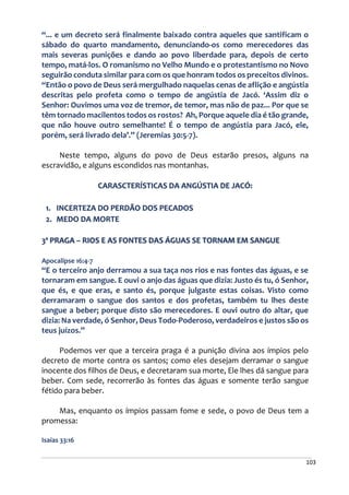 103
“... e um decreto será finalmente baixado contra aqueles que santificam o
sábado do quarto mandamento, denunciando-os como merecedores das
mais severas punições e dando ao povo liberdade para, depois de certo
tempo, matá-los. O romanismo no Velho Mundo e o protestantismo no Novo
seguirão conduta similar para com os que honram todos os preceitos divinos.
“Então o povo de Deus será mergulhado naquelas cenas de aflição e angústia
descritas pelo profeta como o tempo de angústia de Jacó. ‘Assim diz o
Senhor: Ouvimos uma voz de tremor, de temor, mas não de paz... Por que se
têm tornado macilentos todos os rostos? Ah, Porque aquele dia é tão grande,
que não houve outro semelhante! É o tempo de angústia para Jacó, ele,
porém, será livrado dela’.” (Jeremias 30:5-7).
Neste tempo, alguns do povo de Deus estarão presos, alguns na
escravidão, e alguns escondidos nas montanhas.
CARASCTERÍSTICAS DA ANGÚSTIA DE JACÓ:
1. INCERTEZA DO PERDÃO DOS PECADOS
2. MEDO DA MORTE
3ª PRAGA – RIOS E AS FONTES DAS ÁGUAS SE TORNAM EM SANGUE
Apocalipse 16:4-7
“E o terceiro anjo derramou a sua taça nos rios e nas fontes das águas, e se
tornaram em sangue. E ouvi o anjo das águas que dizia: Justo és tu, ó Senhor,
que és, e que eras, e santo és, porque julgaste estas coisas. Visto como
derramaram o sangue dos santos e dos profetas, também tu lhes deste
sangue a beber; porque disto são merecedores. E ouvi outro do altar, que
dizia: Na verdade, ó Senhor, Deus Todo-Poderoso, verdadeiros e justos são os
teus juízos.”
Podemos ver que a terceira praga é a punição divina aos ímpios pelo
decreto de morte contra os santos; como eles desejam derramar o sangue
inocente dos filhos de Deus, e decretaram sua morte, Ele lhes dá sangue para
beber. Com sede, recorrerão às fontes das águas e somente terão sangue
fétido para beber.
Mas, enquanto os ímpios passam fome e sede, o povo de Deus tem a
promessa:
Isaías 33:16
 