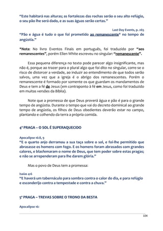 104
“Este habitará nas alturas; as fortalezas das rochas serão o seu alto refúgio,
o seu pão lhe será dado, e as suas águas serão certas.”
Last Day Events, p. 265
“Pão e água é tudo o que foi prometido ao remanescente* no tempo de
angústia.”
*Nota: No livro Eventos Finais em português, foi traduzido por “aos
remanescentes”, porém Ellen White escreveu no singular: “remanescente”.
Essa pequena diferença no texto pode parecer algo insignificante, mas
não é, porque ao trazer para o plural algo que foi dito no singular, corre-se o
risco de distorcer a verdade, ao induzir ao entendimento de que todos serão
salvos, uma vez que a igreja é o abrigo dos remanescentes. Porém o
remanescente é formado por somente os que guardam os mandamentos de
Deus e tem a fé de Jesus (em contraponto à fé em Jesus, como foi traduzido
em muitas versões da Bíblia).
Note que a promessa de que Deus proverá água e pão é para o grande
tempo de angústia. Durante o tempo que vai do decreto dominical ao grande
tempo de angústia, os filhos de Deus obedientes deverão estar no campo,
plantando e colhendo da terra a própria comida.
4ª PRAGA – O SOL É SUPERAQUECIDO
Apocalipse 16:8, 9
“E o quarto anjo derramou a sua taça sobre o sol, e foi-lhe permitido que
abrasasse os homens com fogo. E os homens foram abrasados com grandes
calores, e blasfemaram o nome de Deus, que tem poder sobre estas pragas;
e não se arrependeram para lhe darem glória.”
Mas o povo de Deus tem a promessa:
Isaías 4:6
“E haverá um tabernáculo para sombra contra o calor do dia, e para refúgio
e esconderijo contra a tempestade e contra a chuva.”
5ª PRAGA – TREVAS SOBRE O TRONO DA BESTA
Apocalipse 16:
 