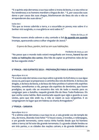 105
“E o quinto anjo derramou a sua taça sobre o trono da besta, e o seu reino se
fez tenebroso; e os homens mordiam a língua de dor. ¹¹ E, por causa das suas
dores e por causa das suas chagas, blasfemaram do Deus do céu e não se
arrependeram das suas obras.”
Isaías 60:2
“Eis que as trevas cobrirão a terra, e a escuridão os povos; mas sobre ti o
Senhor virá surgindo, e a sua glória se verá sobre ti.”
Visões do Céu, p. 28
“Densas nuvens ainda cobrem o céu; contudo o Sol de quando em quando
irrompe, aparecendo como o olhar vingador de Jeová.”
O povo de Deus, porém, terá luz em suas habitações.
Parábolas de Jesus, p. 420
“Ao passo que o mundo todo estará mergulhado em trevas, haverá luz em
todas as habitações dos santos. Eles hão de captar os primeiros raios de luz
de Sua segunda vinda.”
6ª PRAGA – RIO EUFRATES SECA – PREPARAÇÃO PARA O ARMAGEDOM
Apocalipse 16:12-16
“E o sexto anjo derramou a sua taça sobre o grande rio Eufrates; e a sua água
secou-se, para que se preparasse o caminho dos reis do Oriente. E da boca do
dragão, e da boca da besta, e da boca do falso profeta vi saírem três espíritos
imundos, semelhantes a rãs, porque são espíritos de demônios, que fazem
prodígios; os quais vão ao encontro dos reis de todo o mundo para os
congregar para a batalha, naquele grande Dia do Deus Todo-Poderoso. Eis
que venho como ladrão. Bem-aventurado aquele que vigia e guarda as suas
vestes, para que não ande nu, e não se vejam as suas vergonhas. E os
congregaram no lugar que em hebreu se chama Armagedom.”
7ª PRAGA – SARAIVA
Apocalipse 16:17-21
“E o sétimo anjo derramou a sua taça no ar, e saiu grande voz do templo do
céu, do trono, dizendo: Está feito! ¹⁸ E houve vozes, e trovões, e relâmpagos,
e um grande terremoto, como nunca tinha havido desde que há homens
sobre a terra; tal foi este tão grande terremoto. E a grande cidade fendeu-se
em três partes, e as cidades das nações caíram; e da grande Babilônia se
 