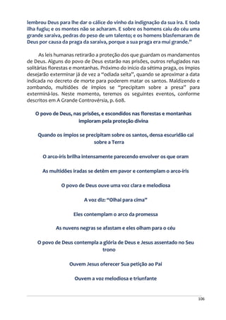 106
lembrou Deus para lhe dar o cálice do vinho da indignação da sua ira. E toda
ilha fugiu; e os montes não se acharam. E sobre os homens caiu do céu uma
grande saraiva, pedras do peso de um talento; e os homens blasfemaram de
Deus por causa da praga da saraiva, porque a sua praga era mui grande.”
As leis humanas retirarão a proteção dos que guardam os mandamentos
de Deus. Alguns do povo de Deus estarão nas prisões, outros refugiados nas
solitárias florestas e montanhas. Próximo do início da sétima praga, os ímpios
desejarão exterminar já de vez a “odiada seita”, quando se aproximar a data
indicada no decreto de morte para poderem matar os santos. Maldizendo e
zombando, multidões de ímpios se “precipitam sobre a presa” para
exterminá-los. Neste momento, teremos os seguintes eventos, conforme
descritos em A Grande Controvérsia, p. 608.
O povo de Deus, nas prisões, e escondidos nas florestas e montanhas
imploram pela proteção divina
Quando os ímpios se precipitam sobre os santos, densa escuridão cai
sobre a Terra
O arco-íris brilha intensamente parecendo envolver os que oram
As multidões iradas se detêm em pavor e contemplam o arco-íris
O povo de Deus ouve uma voz clara e melodiosa
A voz diz: “Olhai para cima”
Eles contemplam o arco da promessa
As nuvens negras se afastam e eles olham para o céu
O povo de Deus contempla a glória de Deus e Jesus assentado no Seu
trono
Ouvem Jesus oferecer Sua petição ao Pai
Ouvem a voz melodiosa e triunfante
 