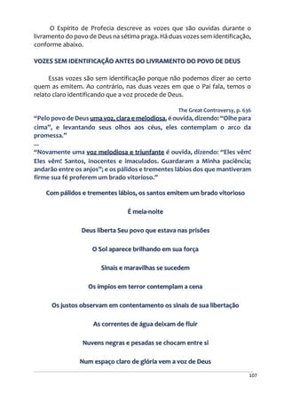 107
O Espírito de Profecia descreve as vozes que são ouvidas durante o
livramento do povo de Deus na sétima praga. Há duas vozes sem identificação,
conforme abaixo.
VOZES SEM IDENTIFICAÇÃO ANTES DO LIVRAMENTO DO POVO DE DEUS
Essas vozes são sem identificação porque não podemos dizer ao certo
quem as emitem. Ao contrário, nas duas vezes em que o Pai fala, temos o
relato claro identificando que a voz procede de Deus.
The Great Controversy, p. 636
“Pelo povo de Deus uma voz, clara e melodiosa, é ouvida, dizendo: “Olhe para
cima”, e levantando seus olhos aos céus, eles contemplam o arco da
promessa.”
...
“Novamente uma voz melodiosa e triunfante é ouvida, dizendo: “Eles vêm!
Eles vêm! Santos, inocentes e imaculados. Guardaram a Minha paciência;
andarão entre os anjos”; e os pálidos e trementes lábios dos que mantiveram
firme sua fé proferem um brado vitorioso.”
Com pálidos e trementes lábios, os santos emitem um brado vitorioso
É meia-noite
Deus liberta Seu povo que estava nas prisões
O Sol aparece brilhando em sua força
Sinais e maravilhas se sucedem
Os ímpios em terror contemplam a cena
Os justos observam em contentamento os sinais de sua libertação
As correntes de água deixam de fluir
Nuvens negras e pesadas se chocam entre si
Num espaço claro de glória vem a voz de Deus
 