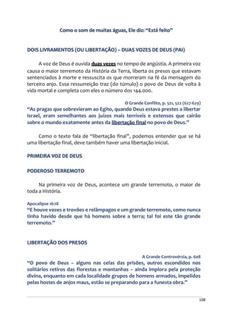 108
Como o som de muitas águas, Ele diz: “Está feito”
DOIS LIVRAMENTOS (OU LIBERTAÇÃO) – DUAS VOZES DE DEUS (PAI)
A voz de Deus é ouvida duas vezes no tempo de angústia. A primeira voz
causa o maior terremoto da História da Terra, liberta os presos que estavam
sentenciados à morte e ressuscita os que morreram na fé da mensagem do
terceiro anjo. Essa ressurreição traz (do túmulo) o povo de Deus de volta à
vida mortal e completa com eles o número dos 144.000.
O Grande Conflito, p. 521, 522 (627-629)
“As pragas que sobrevieram ao Egito, quando Deus estava prestes a libertar
Israel, eram semelhantes aos juízos mais terríveis e extensos que cairão
sobre o mundo exatamente antes da libertação final no povo de Deus.”
Como o texto fala de “libertação final”, podemos entender que se há
uma libertação final, deve também haver uma libertação inicial.
PRIMEIRA VOZ DE DEUS
PODEROSO TERREMOTO
Na primeira voz de Deus, acontece um grande terremoto, o maior de
toda a História.
Apocalipse 16:18
“E houve vozes e trovões e relâmpagos e um grande terremoto, como nunca
tinha havido desde que há homens sobre a terra; tal foi este tão grande
terremoto.”
LIBERTAÇÃO DOS PRESOS
A Grande Controvérsia, p. 608
“O povo de Deus – alguns nas celas das prisões, outros escondidos nos
solitários retiros das florestas e montanhas – ainda implora pela proteção
divina, enquanto em cada localidade grupos de homens armados, impelidos
pelas hostes de anjos maus, estão se preparando para a funesta obra.”
 
