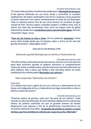 109
A Grande Controvérsia, p. 609
“É à meia-noite que Deus manifesta Seu poder para a libertação de Seu povo.
O Sol aparece brilhando em sua força. Sinais e maravilhas se sucedem
rapidamente. Os ímpios contemplam com terror e espanto a cena, enquanto
os justos observam com solene contentamento os sinais de sua libertação.
Tudo na natureza parece fora de seu curso normal. As correntes de água
cessam de fluir. Nuvens negras e pesadas surgem e colidem umas com as
outras. Em meio dos tormentosos céus, vê-se um espaço claro de glória
indescritível, donde vem a voz de Deus como o som de muitas águas, dizendo:
“Está feito” (Apoc. 16:17).
“Esta voz faz tremer os céus e Terra. Há um poderoso terremoto “como
nunca tinha havido desde que há homens sobre a Terra; tal foi este tão
grande terremoto”. (Apocalipse 16:18).”
Essa voz é a voz de Deus, o Pai
Antevendo a grande libertação que se avizinha, o Testemunho diz:
A Grande Controvérsia, p. 606
“Os olhos de Deus, divisando através dos séculos, fixaram-se na crise que Seu
povo deve enfrentar quando os poderes terrestres se arregimentarem
contra ele. Como o exilado cativo, estarão temerosos da morte pela fome ou
pela violência. Mas o Santo que dividiu o Mar Vermelho diante de Israel,
manifestará Seu infinito poder libertando-o do cativeiro.”
Note a expressão: “libertando-o do cativeiro”.
Isaías 30:30
“E o Senhor fará ouvir a glória da sua voz e fará ver o abaixamento do seu
braço, com indignação de ira, e a labareda do seu fogo consumidor, e raios, e
dilúvio, e pedra de saraiva.”
A Grande Controvérsia, p. 610
“Enormes pedras de granizo, cada uma “do peso de um talento”, estão
fazendo sua obra de destruição. As mais soberbas cidades da Terra são postas
abaixo. Os palácios senhoriais em que os grandes homens do mundo
dispersaram suas riquezas a fim de se glorificarem, transformam-se em
escombros diante de seus olhos. As paredes das prisões se racham, e o povo
de Deus, que fora mantido em cativeiro por causa de sua fé, é libertado.”
 