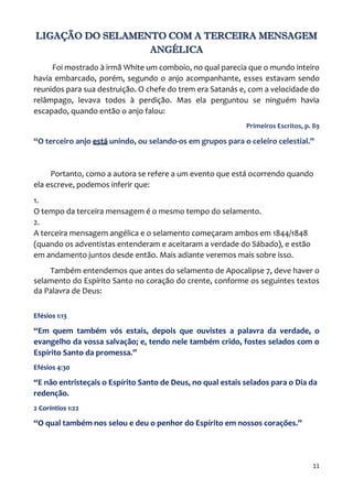11
LIGAÇÃO DO SELAMENTO COM A TERCEIRA MENSAGEM
ANGÉLICA
Foi mostrado à irmã White um comboio, no qual parecia que o mundo inteiro
havia embarcado, porém, segundo o anjo acompanhante, esses estavam sendo
reunidos para sua destruição. O chefe do trem era Satanás e, com a velocidade do
relâmpago, levava todos à perdição. Mas ela perguntou se ninguém havia
escapado, quando então o anjo falou:
Primeiros Escritos, p. 89
“O terceiro anjo está unindo, ou selando-os em grupos para o celeiro celestial.”
Portanto, como a autora se refere a um evento que está ocorrendo quando
ela escreve, podemos inferir que:
1.
O tempo da terceira mensagem é o mesmo tempo do selamento.
2.
A terceira mensagem angélica e o selamento começaram ambos em 1844/1848
(quando os adventistas entenderam e aceitaram a verdade do Sábado), e estão
em andamento juntos desde então. Mais adiante veremos mais sobre isso.
Também entendemos que antes do selamento de Apocalipse 7, deve haver o
selamento do Espírito Santo no coração do crente, conforme os seguintes textos
da Palavra de Deus:
Efésios 1:13
“Em quem também vós estais, depois que ouvistes a palavra da verdade, o
evangelho da vossa salvação; e, tendo nele também crido, fostes selados com o
Espírito Santo da promessa.”
Efésios 4:30
“E não entristeçais o Espírito Santo de Deus, no qual estais selados para o Dia da
redenção.
2 Coríntios 1:22
“O qual também nos selou e deu o penhor do Espírito em nossos corações.”
 