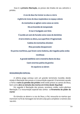 110
Essa é a primeira libertação, os presos são tirados de seu cativeiro e
prisões.
A voz de deus faz tremer os céus e a terra
A glória do trono de deus resplandece no espaço celeste
As montanhas se agitam como canas ao vento
Há um bramido de tempestade
O mar é fustigado com fúria
É ouvido um som de furacão como vozes de demônios
A terra inteira se altera, sua superfície é fragmentada
Cadeias de montanhas afundam
Ilhas povoadas desaparecem
Os portos marítimos, que foram como Sodoma, são tragados pelas ondas
revoltosas
A grande babilônia vem à memória diante de deus
Caem enormes pedras de granizo
Os sepulcros se abrem
RESSURREIÇÃO ESPECIAL
A sétima praga começa com um grande terremoto mundial, dando
ensejo à libertação dos presos e à ressurreição especial. O terremoto sacode
a Terra e racha as paredes das prisões onde estão presos os santos de Deus;
bem como abre os túmulos dos mortos em Cristo desde 1844/1848.
Em seguida à libertação dos presos, acontece, então, outra gloriosa
libertação. É a ressurreição especial dos santos - o livramento do poder da
morte!
Os túmulos se abrem e a voz de Deus, o Pai, ressuscita os mortos que
morreram na fé da mensagem do terceiro anjo para completar o número dos
144.000.
 