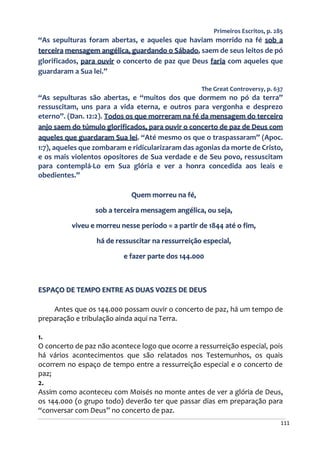 111
Primeiros Escritos, p. 285
“As sepulturas foram abertas, e aqueles que haviam morrido na fé sob a
terceira mensagem angélica, guardando o Sábado, saem de seus leitos de pó
glorificados, para ouvir o concerto de paz que Deus faria com aqueles que
guardaram a Sua lei.”
The Great Controversy, p. 637
“As sepulturas são abertas, e “muitos dos que dormem no pó da terra”
ressuscitam, uns para a vida eterna, e outros para vergonha e desprezo
eterno”. (Dan. 12:2). Todos os que morreram na fé da mensagem do terceiro
anjo saem do túmulo glorificados, para ouvir o concerto de paz de Deus com
aqueles que guardaram Sua lei. “Até mesmo os que o traspassaram” (Apoc.
1:7), aqueles que zombaram e ridicularizaram das agonias da morte de Cristo,
e os mais violentos opositores de Sua verdade e de Seu povo, ressuscitam
para contemplá-Lo em Sua glória e ver a honra concedida aos leais e
obedientes.”
Quem morreu na fé,
sob a terceira mensagem angélica, ou seja,
viveu e morreu nesse período = a partir de 1844 até o fim,
há de ressuscitar na ressurreição especial,
e fazer parte dos 144.000
ESPAÇO DE TEMPO ENTRE AS DUAS VOZES DE DEUS
Antes que os 144.000 possam ouvir o concerto de paz, há um tempo de
preparação e tribulação ainda aqui na Terra.
1.
O concerto de paz não acontece logo que ocorre a ressurreição especial, pois
há vários acontecimentos que são relatados nos Testemunhos, os quais
ocorrem no espaço de tempo entre a ressurreição especial e o concerto de
paz;
2.
Assim como aconteceu com Moisés no monte antes de ver a glória de Deus,
os 144.000 (o grupo todo) deverão ter que passar dias em preparação para
“conversar com Deus” no concerto de paz.
 