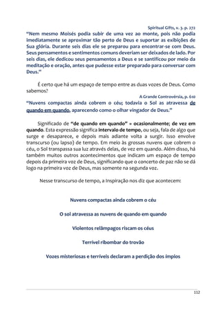 112
Spiritual Gifts, v. 3. p. 272
“Nem mesmo Moisés podia subir de uma vez ao monte, pois não podia
imediatamente se aproximar tão perto de Deus e suportar as exibições de
Sua glória. Durante seis dias ele se preparou para encontrar-se com Deus.
Seus pensamentos e sentimentos comuns deveriam ser deixados de lado. Por
seis dias, ele dedicou seus pensamentos a Deus e se santificou por meio da
meditação e oração, antes que pudesse estar preparado para conversar com
Deus.”
É certo que há um espaço de tempo entre as duas vozes de Deus. Como
sabemos?
A Grande Controvérsia, p. 610
“Nuvens compactas ainda cobrem o céu; todavia o Sol as atravessa de
quando em quando, aparecendo como o olhar vingador de Deus.”
Significado de “de quando em quando” = ocasionalmente; de vez em
quando. Esta expressão significa intervalo de tempo, ou seja, fala de algo que
surge e desaparece, e depois mais adiante volta a surgir. Isso envolve
transcurso (ou lapso) de tempo. Em meio às grossas nuvens que cobrem o
céu, o Sol transpassa sua luz através delas, de vez em quando. Além disso, há
também muitos outros acontecimentos que indicam um espaço de tempo
depois da primeira voz de Deus, significando que o concerto de paz não se dá
logo na primeira voz de Deus, mas somente na segunda voz.
Nesse transcurso de tempo, a Inspiração nos diz que acontecem:
Nuvens compactas ainda cobrem o céu
O sol atravessa as nuvens de quando em quando
Violentos relâmpagos riscam os céus
Terrível ribombar do trovão
Vozes misteriosas e terríveis declaram a perdição dos ímpios
 