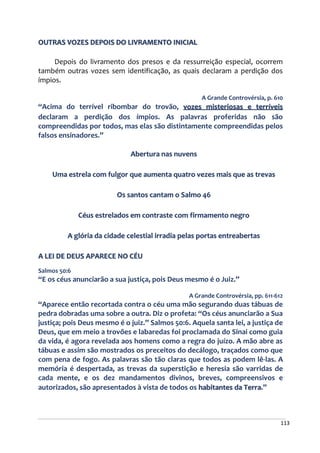 113
OUTRAS VOZES DEPOIS DO LIVRAMENTO INICIAL
Depois do livramento dos presos e da ressurreição especial, ocorrem
também outras vozes sem identificação, as quais declaram a perdição dos
ímpios.
A Grande Controvérsia, p. 610
“Acima do terrível ribombar do trovão, vozes misteriosas e terríveis
declaram a perdição dos ímpios. As palavras proferidas não são
compreendidas por todos, mas elas são distintamente compreendidas pelos
falsos ensinadores.”
Abertura nas nuvens
Uma estrela com fulgor que aumenta quatro vezes mais que as trevas
Os santos cantam o Salmo 46
Céus estrelados em contraste com firmamento negro
A glória da cidade celestial irradia pelas portas entreabertas
A LEI DE DEUS APARECE NO CÉU
Salmos 50:6
“E os céus anunciarão a sua justiça, pois Deus mesmo é o Juiz.”
A Grande Controvérsia, pp. 611-612
“Aparece então recortada contra o céu uma mão segurando duas tábuas de
pedra dobradas uma sobre a outra. Diz o profeta: “Os céus anunciarão a Sua
justiça; pois Deus mesmo é o juiz.” Salmos 50:6. Aquela santa lei, a justiça de
Deus, que em meio a trovões e labaredas foi proclamada do Sinai como guia
da vida, é agora revelada aos homens como a regra do juízo. A mão abre as
tábuas e assim são mostrados os preceitos do decálogo, traçados como que
com pena de fogo. As palavras são tão claras que todos as podem lê-las. A
memória é despertada, as trevas da superstição e heresia são varridas de
cada mente, e os dez mandamentos divinos, breves, compreensivos e
autorizados, são apresentados à vista de todos os habitantes da Terra.”
 