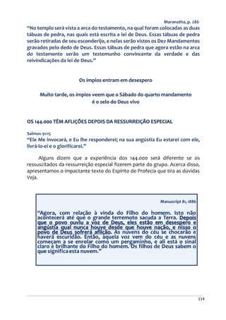 114
Maranatha, p. 286
“No templo será vista a arca do testamento, na qual foram colocadas as duas
tábuas de pedra, nas quais está escrita a lei de Deus. Essas tábuas de pedra
serão retiradas de seu esconderijo, e nelas serão vistos os Dez Mandamentos
gravados pelo dedo de Deus. Essas tábuas de pedra que agora estão na arca
do testamento serão um testemunho convincente da verdade e das
reivindicações da lei de Deus.”
Os ímpios entram em desespero
Muito tarde, os ímpios veem que o Sábado do quarto mandamento
é o selo do Deus vivo
OS 144.000 TÊM AFLIÇÕES DEPOIS DA RESSURREIÇÃO ESPECIAL
Salmos 91:15
“Ele Me invocará, e Eu lhe responderei; na sua angústia Eu estarei com ele,
livrá-lo-ei e o glorificarei.”
Alguns dizem que a experiência dos 144.000 será diferente se os
ressuscitados da ressurreição especial fizerem parte do grupo. Acerca disso,
apresentamos o impactante texto do Espírito de Profecia que tira as dúvidas
Veja.
 