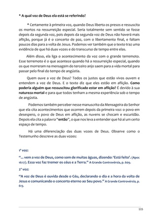 115
* A qual voz de Deus ela está se referindo?
* Certamente à primeira voz, quando Deus liberta os presos e ressuscita
os mortos na ressurreição especial. Seria totalmente sem sentido se fosse
depois da segunda voz, pois depois da segunda voz de Deus não haverá mais
aflição, porque já é o concerto de paz, com o libertamento final, e faltam
poucos dias para a volta de Jesus. Podemos ver também que o texto traz uma
evidência de que há duas vozes e do transcurso de tempo entre elas.
Além disso, ela liga o acontecimento da voz com o grande terremoto.
Esse terremoto é o que acontece quando há a ressurreição especial, quando
os que morreram na mensagem do terceiro anjo saem para a vida mortal para
passar pelo final do tempo de angústia.
Quem ouve a voz de Deus? Todos os justos que estão vivos ouvem e
entendem a voz de Deus. E o texto diz que eles estão em aflição. Como
poderia alguém que ressuscitou glorificado estar em aflição? É devido à sua
natureza mortal e para que todos tenham a mesma experiência sob o tempo
de angústia.
Podemos também perceber nesse manuscrito da Mensageira do Senhor
que ela cita acontecimentos que ocorrem depois da primeira voz: o povo em
desespero, o povo de Deus em aflição, as nuvens se chocam e escuridão.
Depois ela cita a palavra “então”, o que nos leva a entender que há aí um certo
espaço de tempo.
Há uma diferenciação das duas vozes de Deus. Observe como o
Testemunho descreve as duas vozes:
1ª voz:
“... vem a voz de Deus, como som de muitas águas, dizendo: ‘Está feito’. (Apoc
16:17). Essa voz faz tremer os céus e a Terra.” A Grande Controvérsia, p. 609.
2ª voz:
“A voz de Deus é ouvida desde o Céu, declarando o dia e a hora da volta de
Jesus e comunicando o concerto eterno ao Seu povo.” A Grande Controvérsia, p.
613.
 