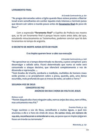 116
LIVRAMENTO FINAL
A Grande Controvérsia, p. 601
“As pragas derramadas sobre o Egito quando Deus estava prestes a libertar
Israel eram semelhantes em caráter àqueles mais intensos e terríveis juízos
que devem cair sobre o mundo pouco antes do livramento final do povo de
Deus.”
Com a expressão “livramento final” o Espírito de Profecia nos mostra
que, se há um livramento final é porque houve outro antes dele; daí que,
estudando minuciosamente os Testemunhos, podemos concluir que há dois
livramentos no tempo de angústia.
O DECRETO DE MORTE AINDA ESTÁ EM VIGOR
E os ímpios querem levar a cabo sua execução
A Grande Controvérsia, p. 608
“Ao aproximar-se o tempo determinado no decreto, o povo conspirará para
desarraigar a odiada seita. Ficará determinado que numa só noite será
consumado o ataque decisivo, que silenciará completamente a voz de
dissensão e reprovação. ...
“Com brados de triunfo, zombaria e maldição, multidões de homens maus
estão prestes a se precipitarem sobre a presa, quando, pois, uma densa
escuridão, mais profunda do que as trevas da noite, cai sobre a Terra.”
SEGUNDA VOZ DE DEUS
CONCERTO DE PAZ
ANÚNCIO DO DIA E HORA DA VOLTA DE JESUS
Mateus 24:36
“Porém daquele dia e hora ninguém sabe, nem os anjos dos céus, nem o Filho,
mas unicamente meu Pai.”
Eventos Finais, p. 235
“Logo ouvimos a voz de Deus, semelhante a muitas águas, a qual nos
anunciou o dia e a hora da vinda de Jesus. Os santos vivos, em número de
144.000, reconheceram e entenderam a voz, ao passo que os ímpios julgaram
fosse um trovão ou terremoto.”
Maranata, p. 291
 