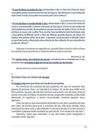 117
“A voz de Deus é ouvida do Céu, declarando o dia e a hora da vinda de Jesus
e estabelecendo concerto eterno com Seu povo. Semelhantes a estrondos do
mais forte trovão, Sua palavras ecoam pela Terra inteira.”
A Grande Controvérsia, p. 613
“A voz de Deus é ouvida desde o Céu, declarando o dia e a hora da vinda de
Jesus e comunicando o eterno concerto ao Seu povo. Como os estrondos do
mais poderoso trovão, Suas palavras ecoam através de toda a Terra. O Israel
de Deus as ouve com o olhar fixo no alto. Seu semblante está iluminado com
a Sua glória, brilhante como a face de Moisés quando desceu do Sinai. Os
ímpios não podem olhar para eles. E quando é pronunciada a bênção sobre
os que honraram a Deus pela observância de Seu sábado, há um retumbante
brado de vitória.”
Veja que é somente na segunda voz, quando Deus anuncia o dia e a hora
da volta de Jesus que Ele faz o concerto eterno com os 144.000.
Maranata, p. 287
“Os santos vivos, em número de 144.00, reconheceram e entenderam a voz,
ao passo que os ímpios julgaram fosse um trovão ou terremoto.
Quem está vivo nesse momento?
1.
Os santos vivos, em número de 144.000
2.
Os ímpios julgaram que fosse um trovão ou terremoto
No momento do concerto de paz podemos ver que há somente dois
grupos de pessoas vivas – os 144.000 e os ímpios. Os santos que estão vivos
são somente 144.000, não há mais nenhum outro santo vivo ali nesta cena; os
outros vivos são os ímpios. Os demais santos, da grande multidão, ainda estão
dormindo na sepultura, a serem ressuscitados somente quando Jesus
aparecer.
Uma vez que os que ressuscitam entendem a voz, pois a profecia diz que
eles saem do túmulo para ouvir o concerto de paz, não teria sentido, Deus
ressuscitá-los para ouvir e não entender o concerto de paz. E se eles ouvem e
entendem é porque estão contados no que ela diz “em número de 144.000”.
Portanto, esses que entendem a voz são todos parte integrante e
contados como 144.000.
 