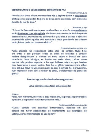 118
ESPÍRITO SANTO É CONCEDIDO NO CONCERTO DE PAZ
Primeiros Escritos, p. 15
“Ao declarar Deus a hora, verteu sobre nós o Espírito Santo, e nosso rosto
brilhou com o esplendor da glória de Deus, como aconteceu com Moisés na
descida do monte Sinai.”
Maranata, p. 291
“O Israel de Deus está a ouvir, com os olhos fixos no alto. Os seus semblantes
estão iluminados com a Sua glória, e brilham como o rosto de Moisés quando
desceu do Sinai. Os ímpios não podem olhar para eles. E quando a bênção é
pronunciada sobre aqueles que honraram a Deus guardando Seu Sábado
santo, há um poderoso brado de vitória.”
Primeiros Escritos, pp. 272, 273
“Uma gloriosa luz resplandecia sobre eles [os santos]. Quão belo
era então o seu parecer! Todos os sinais de cuidados e cansaço
haviam desaparecido, e viam-se de novo saúde e beleza em cada
semblante. Seus inimigos, os ímpios em redor deles, caíram como
mortos; não podiam suportar a luz que brilhava sobre os que haviam
tido livramento e eram santos. Essa luz e glória permaneceram sobre
eles, até que Jesus foi visto nas nuvens do céu, e o grupo fiel e provado foi,
num momento, num abrir e fechar de olhos, transformado de glória em
glória.”
Face dos 144.000 fica iluminada na segunda voz
A luz permanece nas faces até Jesus voltar
Jó 34:20
“Eles, num momento, morrem; e, até à meia-noite, os povos são perturbados
e passam, e os poderosos são tomados sem mão.”
Testemunhos Seletos, v. 2, p. 321
“[Deus] sempre tem escolhido extremidades, ocasiões em que
parecia não haver possibilidade de libertamento das operações de
Satanás, para a manifestação de Seu poder.”
 