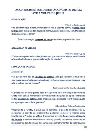 119
ACONTECIMENTOS DESDE O CONCERTO DE PAZ
ATÉ A VOLTA DE JESUS
GLORIFICAÇÃO
Primeiros Escritos, p. 15
“Ao declarar Deus a hora, verteu sobre nós o Espírito Santo, e nosso rosto
brilhou com o resplendor da glória de Deus, como aconteceu com Moisés na
descida do monte Sinai.”
É uma iluminação somente do rosto de todo o grupo dos 144.000.
ACLAMAÇÃO DE VITÓRIA
Primeiros Escritos, p. 15
“E quando se pronuncia a bênção sobre os que honraram a Deus, santificando
o Seu sábado, há uma grande aclamação de vitória.”
SINAGOGA DE SATANÁS
Apocalipse 3:9
“Eis que eu farei aos da sinagoga de Satanás (aos que se dizem judeus e não
são, mas mentem), eis que eu farei que venham, e adorem prostrados a teus
pés, e saibam que eu te amo.”
Testimonies for the Church, v. 6, p. 475
“Lembrai-vos de que quanto mais nos aproximamos do tempo da vinda de
Cristo mais séria e firmemente devemos trabalhar; pois se opõe contra nós
toda a sinagoga de Satanás. Não precisamos de excitação febril, mas daquela
coragem que nasce da fé genuína.”
O Desejado de Todas as Nações, 224
“Rejeitando a Cristo, o povo judeu cometeu o pecado imperdoável; e,
recusando o convite da misericórdia, podemos cometer o mesmo erro;
insultamos o Príncipe da vida, e O expomos à vergonha perante a sinagoga
de Satanás e em face do Universo celeste, quando recusamos ouvir-Lhe os
mensageiros, dando em vez disso atenção aos instrumentos de Satanás, que
 