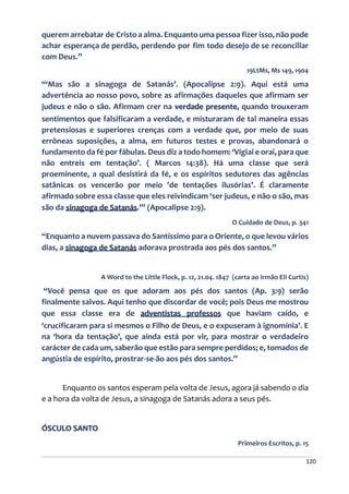 120
querem arrebatar de Cristo a alma. Enquanto uma pessoa fizer isso, não pode
achar esperança de perdão, perdendo por fim todo desejo de se reconciliar
com Deus.”
19LtMs, Ms 149, 1904
“‘Mas são a sinagoga de Satanás’. (Apocalipse 2:9). Aqui está uma
advertência ao nosso povo, sobre as afirmações daqueles que afirmam ser
judeus e não o são. Afirmam crer na verdade presente, quando trouxeram
sentimentos que falsificaram a verdade, e misturaram de tal maneira essas
pretensiosas e superiores crenças com a verdade que, por meio de suas
errôneas suposições, a alma, em futuros testes e provas, abandonará o
fundamento da fé por fábulas. Deus diz a todo homem: ‘Vigiai e orai, para que
não entreis em tentação’. ( Marcos 14:38). Há uma classe que será
proeminente, a qual desistirá da fé, e os espíritos sedutores das agências
satânicas os vencerão por meio 'de tentações ilusórias’. É claramente
afirmado sobre essa classe que eles reivindicam ‘ser judeus, e não o são, mas
são da sinagoga de Satanás.’” (Apocalipse 2:9).
O Cuidado de Deus, p. 341
“Enquanto a nuvem passava do Santíssimo para o Oriente, o que levou vários
dias, a sinagoga de Satanás adorava prostrada aos pés dos santos.”
A Word to the Little Flock, p. 12, 21.04. 1847 (carta ao irmão Eli Curtis)
“Você pensa que os que adoram aos pés dos santos (Ap. 3:9) serão
finalmente salvos. Aqui tenho que discordar de você; pois Deus me mostrou
que essa classe era de adventistas professos que haviam caído, e
‘crucificaram para si mesmos o Filho de Deus, e o expuseram à ignomínia’. E
na ‘hora da tentação’, que ainda está por vir, para mostrar o verdadeiro
carácter de cada um, saberão que estão para sempre perdidos; e, tomados de
angústia de espírito, prostrar-se-ão aos pés dos santos.”
Enquanto os santos esperam pela volta de Jesus, agora já sabendo o dia
e a hora da volta de Jesus, a sinagoga de Satanás adora a seus pés.
ÓSCULO SANTO
Primeiros Escritos, p. 15
 