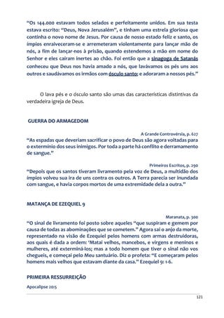 121
“Os 144.000 estavam todos selados e perfeitamente unidos. Em sua testa
estava escrito: “Deus, Nova Jerusalém”, e tinham uma estrela gloriosa que
continha o novo nome de Jesus. Por causa de nosso estado feliz e santo, os
ímpios enraiveceram-se e arremeteram violentamente para lançar mão de
nós, a fim de lançar-nos à prisão, quando estendemos a mão em nome do
Senhor e eles caíram inertes ao chão. Foi então que a sinagoga de Satanás
conheceu que Deus nos havia amado a nós, que lavávamos os pés uns aos
outros e saudávamos os irmãos com ósculo santo; e adoraram a nossos pés.”
O lava pés e o ósculo santo são umas das características distintivas da
verdadeira igreja de Deus.
GUERRA DO ARMAGEDOM
A Grande Controvérsia, p. 627
“As espadas que deveriam sacrificar o povo de Deus são agora voltadas para
o extermínio dos seus inimigos. Por toda a parte há conflito e derramamento
de sangue.”
Primeiros Escritos, p. 290
“Depois que os santos tiveram livramento pela voz de Deus, a multidão dos
ímpios volveu sua ira de uns contra os outros. A Terra parecia ser inundada
com sangue, e havia corpos mortos de uma extremidade dela a outra.”
MATANÇA DE EZEQUIEL 9
Maranata, p. 300
“O sinal de livramento foi posto sobre aqueles “que suspiram e gemem por
causa de todas as abominações que se cometem.” Agora sai o anjo da morte,
representado na visão de Ezequiel pelos homens com armas destruidoras,
aos quais é dada a ordem: ‘Matai velhos, mancebos, e virgens e meninos e
mulheres, até exterminá-los; mas a todo homem que tiver o sinal não vos
chegueis, e começai pelo Meu santuário. Diz o profeta: “E começaram pelos
homens mais velhos que estavam diante da casa.” Ezequiel 9: 1-6.
PRIMEIRA RESSURREIÇÃO
Apocalipse 20:5
 