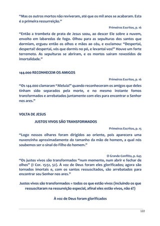 122
“Mas os outros mortos não reviveram, até que os mil anos se acabaram. Esta
é a primeira ressurreição.”
Primeiros Escritos, p. 16
“Então a trombeta de prata de Jesus soou, ao descer Ele sobre a nuvem,
envolto em labaredas de fogo. Olhou para as sepulturas dos santos que
dormiam, ergueu então os olhos e mãos ao céu, e exclamou: “Despertai,
despertai! despertai, vós que dormis no pó, e levantai-vos!” Houve um forte
terremoto. As sepulturas se abriram, e os mortos saíram revestidos de
imortalidade.”
144.000 RECONHECEM OS AMIGOS
Primeiros Escritos, p. 16
“Os 144.000 clamaram “Aleluia!” quando reconheceram os amigos que deles
tinham sido separados pela morte, e no mesmo instante fomos
transformados e arrebatados juntamente com eles para encontrar o Senhor
nos ares.”
VOLTA DE JESUS
JUSTOS VIVOS SÃO TRANSFORMADOS
Primeiros Escritos, p. 15
“Logo nossos olhares foram dirigidos ao oriente, pois aparecera uma
nuvenzinha aproximadamente do tamanho da mão de homem, a qual nós
soubemos ser o sinal do Filho do homem.”
O Grande Conflito, p. 645
“Os justos vivos são transformados “num momento, num abrir e fechar de
olhos” (I Cor. 15:51, 52). À voz de Deus foram eles glorificados; agora são
tornados imortais e, com os santos ressuscitados, são arrebatados para
encontrar seu Senhor nos ares.”
Justos vivos são transformados = todos os que estão vivos (incluindo os que
ressuscitaram na ressureição especial, afinal eles estão vivos, não é?)
À voz de Deus foram glorificados
 
