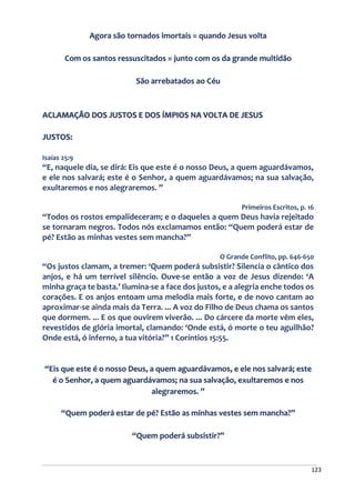 123
Agora são tornados imortais = quando Jesus volta
Com os santos ressuscitados = junto com os da grande multidão
São arrebatados ao Céu
ACLAMAÇÃO DOS JUSTOS E DOS ÍMPIOS NA VOLTA DE JESUS
JUSTOS:
Isaías 25:9
“E, naquele dia, se dirá: Eis que este é o nosso Deus, a quem aguardávamos,
e ele nos salvará; este é o Senhor, a quem aguardávamos; na sua salvação,
exultaremos e nos alegraremos. ”
Primeiros Escritos, p. 16
“Todos os rostos empalideceram; e o daqueles a quem Deus havia rejeitado
se tornaram negros. Todos nós exclamamos então: “Quem poderá estar de
pé? Estão as minhas vestes sem mancha?”
O Grande Conflito, pp. 646-650
“Os justos clamam, a tremer: ‘Quem poderá subsistir? Silencia o cântico dos
anjos, e há um terrível silêncio. Ouve-se então a voz de Jesus dizendo: ‘A
minha graça te basta.’ Ilumina-se a face dos justos, e a alegria enche todos os
corações. E os anjos entoam uma melodia mais forte, e de novo cantam ao
aproximar-se ainda mais da Terra. ... A voz do Filho de Deus chama os santos
que dormem. ... E os que ouvirem viverão. ... Do cárcere da morte vêm eles,
revestidos de glória imortal, clamando: ‘Onde está, ó morte o teu aguilhão?
Onde está, ó inferno, a tua vitória?” 1 Coríntios 15:55.
“Eis que este é o nosso Deus, a quem aguardávamos, e ele nos salvará; este
é o Senhor, a quem aguardávamos; na sua salvação, exultaremos e nos
alegraremos. ”
“Quem poderá estar de pé? Estão as minhas vestes sem mancha?”
“Quem poderá subsistir?”
 