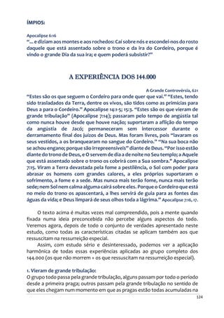 124
ÍMPIOS:
Apocalipse 6:16
“... e diziam aos montes e aos rochedos: Caí sobre nós e escondei-nos do rosto
daquele que está assentado sobre o trono e da ira do Cordeiro, porque é
vindo o grande Dia da sua ira; e quem poderá subsistir?”
A EXPERIÊNCIA DOS 144.000
A Grande Controvérsia, 621
“Estes são os que seguem o Cordeiro para onde quer que vai.” “Estes, tendo
sido trasladados da Terra, dentre os vivos, são tidos como as primícias para
Deus a para o Cordeiro.” Apocalipse 14:1-5; 15:3. “Estes são os que vieram de
grande tribulação” (Apocalipse 7:14); passaram pelo tempo de angústia tal
como nunca houve desde que houve nação; suportaram a aflição do tempo
da angústia de Jacó; permaneceram sem intercessor durante o
derramamento final dos juízos de Deus. Mas foram livres, pois “lavaram os
seus vestidos, a os branquearam no sangue do Cordeiro.” “Na sua boca não
se achou engano; porque são irrepreensíveis” diante de Deus. “Por isso estão
diante do trono de Deus, e O servem de dia a de noite no Seu templo; a Aquele
que está assentado sobre o trono os cobrirá com a Sua sombra." Apocalipse
7:15. Viram a Terra devastada pela fome a pestilência, o Sol com poder para
abrasar os homens com grandes calores, a eles próprios suportaram o
sofrimento, a fome e a sede. Mas nunca mais terão fome, nunca mais terão
sede; nem Sol nem calma alguma cairá sobre eles. Porque o Cordeiro que está
no meio do trono os apascentará, a lhes servirá de guia para as fontes das
águas da vida; e Deus limpará de seus olhos toda a lágrima.” Apocalipse 7:16, 17.
O texto acima é muitas vezes mal compreendido, pois a mente quando
fixada numa ideia preconcebida não percebe alguns aspectos do todo.
Veremos agora, depois de todo o conjunto de verdades apresentado neste
estudo, como todas as características citadas se aplicam também aos que
ressuscitam na ressurreição especial.
Assim, com estudo sério e desinteressado, podemos ver a aplicação
harmônica de todas essas experiências aplicadas ao grupo completo dos
144.000 (os que não morrem + os que ressuscitam na ressurreição especial).
1. Vieram de grande tribulação:
O grupo todo passa pela grande tribulação, alguns passam por todo o período
desde a primeira praga; outros passam pela grande tribulação no sentido de
que eles chegam num momento em que as pragas estão todas acumuladas na
 