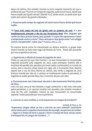 125
época da sétima. Eles estarão vivendo na terra naquele momento em que a
profecia diz que “haverá um tempo de angústia, qual nunca houve, desde que
houve nação até àquele tempo” (Daniel 12:1). Sendo assim, se pode dizer que
todos eles vieram de grande tribulação.
2. Passaram pelo tempo de angústia tal como nunca houve desde que houve
nação:
“A hora mais negra da luta da igreja com os poderes do mal, é a que
imediatamente precede o dia do seu livramento final. Mas ninguém que
confie em Deus precisa temer; pois quando “o sopro dos opressores é como
a tempestade contra o muro”, Deus será para a Sua igreja como “um refúgio
contra a tempestade”. Isaías 25:4.” Profetas e Reis, p. 725.
Da mesma forma como foi mencionado na diretriz anterior, o grupo todo
estará vivendo na hora mais negra da história da Terra. Todos eles passarão
por essa experiência de luta.
3. Suportaram a aflição do tempo da angústia de Jacó:
Todos os 144.000 (os que não morrem + os que ressuscitam na ressurreição
especial) passarão pela angústia de Jacó, cujos principais motivos são a
incerteza do perdão dos pecados (se foram todos confessados) e o medo da
morte, pois o decreto ainda estará em vigor até o livramento final. Mesmo
depois que a voz de Deus liberta os cativos, eles terão a angústia de Jacó
(tortura mental por não ter a certeza se confessaram todos os pecados). A
angústia só acaba quando Deus faz o concerto de paz com eles.
4. Permaneceram sem intercessor durante o derramamento final dos juízos
de Deus:
Uma vez que Jesus já terá deixado o lugar santíssimo e não mais intercede
pelos pecadores, e os 144.000 estarão sem pecados, eles estarão vivendo à
vista do Pai, sem mediador, mesmo os que ressuscitam na ressurreição
especial. Todos passarão por essa experiência.
5. Lavaram os seus vestidos, e os branquearam no sangue do Cordeiro”:
Cuidado de Deus, p. 182
“Esperamos chegar afinal ao Céu e unir-nos ao coro celestial? Justamente
como vamos para a sepultura haveremos de ressurgir, no que toca ao caráter.
... Agora é o tempo de lavar e passar a ferro. É tempo de lavar nossas vestes
e branqueá-las no sangue do Cordeiro. ...”
 