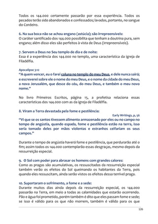 126
Todos os 144.000 certamente passarão por essa experiência. Todos os
pecados terão sido abandonados e confessados; lavados, portanto, no sangue
do Cordeiro.
6. Na sua boca não se achou engano (astúcia); são irrepreensíveis:
O caráter santificado dos 144.000 possibilita que tenham a doutrina pura, sem
engano; além disso eles são perfeitos à vista de Deus (irrepreensíveis).
7. Servem a Deus no Seu templo de dia e de noite:
Essa é a experiência dos 144.000 no templo, uma característica da igreja de
Filadélfia.
Apocalipse 3:12
“A quem vencer, eu o farei coluna no templo do meu Deus, e dele nunca sairá;
e escreverei sobre ele o nome do meu Deus, e o nome da cidade do meu Deus,
a nova Jerusalém, que desce do céu, do meu Deus, e também o meu novo
nome.”
No livro Primeiros Escritos, página 15, a profetisa relaciona essas
características dos 144.000 com as da igreja de Filadélfia.
8. Viram a Terra devastada pela fome e pestilência:
Early Writings, p, 56
“Vi que se os santos tivessem alimento armazenado por eles ou no campo no
tempo de angústia, quando espada, fome e pestilência estão na terra, isso
seria tomado deles por mãos violentas e estranhos ceifariam os seus
campos.”
Durante o tempo de angústia haverá fome e pestilência, que perdurarão até o
fim; assim todos os 144.000 contemplarão essas desgraças, mesmo depois da
ressurreição especial.
9. O Sol com poder para abrasar os homens com grandes calores:
Como as pragas são acumulativas, os ressuscitados da ressurreição especial
também verão os efeitos do Sol queimando os habitantes da Terra, pois
quando eles ressuscitam, ainda serão vistos os efeitos dessa terrível praga.
10. Suportaram o sofrimento, a fome e a sede:
Durante muitos dias ainda depois da ressurreição especial, os 144.000
passarão na Terra, em meio a todas as calamidades que estarão ocorrendo.
Pão e água foi prometido, porém também é dito que eles passam fome e sede;
se isso é válido para os que não morrem, também é válido para os que
 