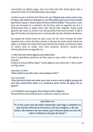 127
ressuscitam na sétima praga, uma vez todos eles têm ainda alguns dias a
passarem nesta Terra desolada pelas sete pragas.
Lembre-se que o Espírito de Profecia diz que “Depois que o povo ouviu a voz
de Deus, eles estão em desespero e em dificuldade qual nunca houve desde
que houve nação, e nisso o povo de Deus sofrerá aflição.” Manuscript 81, 1886.
Essa voz só pode ser a primeira voz de Deus, pois na segunda voz já é o
libertamento final, e depois disso não haverá mais angústia. Quem pode
garantir que todos os santos vivos não passarão fome nesse tempo? O pão e
água fornecidos será apenas para a manutenção da vida, não para abastança.
No espaço de tempo entre as duas vozes do Pai, será o tempo de maior
angústia para o povo de Deus, porque o decreto de morte ainda estará em
vigor, e os ímpios com toda a fúria que Satanás lhes impõe, arremessam sobre
os santos para os matar. Essa fúria assassina somente cessará pela
intervenção divina na segunda voz.
11. Nem Sol nem calma alguma cairá sobre eles:
Esta é a grandiosa promessa de Deus para os que verão o Sol abrasar os
homens.
Embora as nossas Bíblias digam “calma alguma cairá sobre eles”, não é assim
na King James.
Apocalipse 7:16 (KJV)
“Nem arderá o sol sobre eles, nem qualquer calor.”
Isaías 49:10 (KJV)
“Eles não terão fome nem sede, nem calor e nem o sol os afligirá, porque Ele
tem tido misericórdia deles e os conduzirá, pelas fontes de águas Ele os
guiará.”
12. O Cordeiro será seu guia, Deus limpará toda a lágrima:
São promessas maravilhosas que se aplicam a todos os salvLos.
 