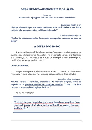 128
OBRA MÉDICO-MISSIONÁRIA E OS 144.000
Lucas 9:2
“E enviou-os a pregar o reino de Deus e a curar os enfermos.”
Counsels on Health, p. 533
“Desejo dizer-vos que em breve nenhuma obra será realizada em linhas
ministeriais, a não ser a obra médico-missionária.”
Counsels on Health, p. 248
“A obra de nossos sanatórios deve ajudar a completar o número do povo de
Deus.”
A DIETA DOS 144.000
A reforma de saúde foi dada ao povo de Deus como um instrumento de
auxílio no aperfeiçoamento do caráter e na preparação para os eventos finais
e a trasladação. O remanescente precisa ter o corpo, a mente e o espírito
purificados para esse glorioso evento.
GORDURA ANIMAL
Há quem interprete equivocadamente textos do Espírito de Profecia com
relação ao regime alimentar dos 144.000. Vejamos alguns desses textos.
Conselhos sobre Saúde, p. 115
“Frutas, cereais e verduras, preparados de maneira simples, livres de
especiarias e gordura animal de qualquer espécie, fazem com leite
ou nata, o mais saudável regime dietético.”
Veja o texto original:
 
