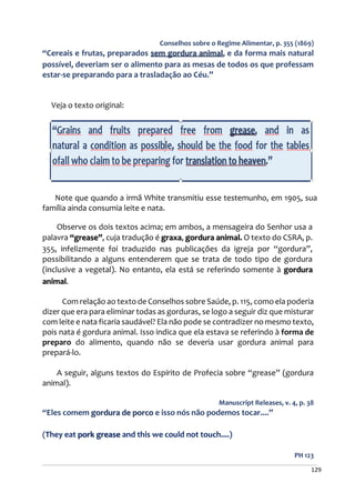 129
Conselhos sobre o Regime Alimentar, p. 355 (1869)
“Cereais e frutas, preparados sem gordura animal, e da forma mais natural
possível, deveriam ser o alimento para as mesas de todos os que professam
estar-se preparando para a trasladação ao Céu.”
Veja o texto original:
Note que quando a irmã White transmitiu esse testemunho, em 1905, sua
família ainda consumia leite e nata.
Observe os dois textos acima; em ambos, a mensageira do Senhor usa a
palavra “grease”, cuja tradução é graxa, gordura animal. O texto do CSRA, p.
355, infelizmente foi traduzido nas publicações da igreja por “gordura”,
possibilitando a alguns entenderem que se trata de todo tipo de gordura
(inclusive a vegetal). No entanto, ela está se referindo somente à gordura
animal.
Com relação ao texto de Conselhos sobre Saúde, p. 115, como ela poderia
dizer que era para eliminar todas as gorduras, se logo a seguir diz que misturar
com leite e nata ficaria saudável? Ela não pode se contradizer no mesmo texto,
pois nata é gordura animal. Isso indica que ela estava se referindo à forma de
preparo do alimento, quando não se deveria usar gordura animal para
prepará-lo.
A seguir, alguns textos do Espírito de Profecia sobre “grease” (gordura
animal).
Manuscript Releases, v. 4, p. 38
“Eles comem gordura de porco e isso nós não podemos tocar....”
(They eat pork grease and this we could not touch....)
PH 123
 