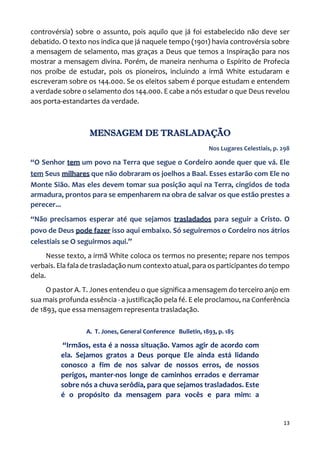 13
controvérsia) sobre o assunto, pois aquilo que já foi estabelecido não deve ser
debatido. O texto nos indica que já naquele tempo (1901) havia controvérsia sobre
a mensagem de selamento, mas graças a Deus que temos a Inspiração para nos
mostrar a mensagem divina. Porém, de maneira nenhuma o Espírito de Profecia
nos proíbe de estudar, pois os pioneiros, incluindo a irmã White estudaram e
escreveram sobre os 144.000. Se os eleitos sabem é porque estudam e entendem
a verdade sobre o selamento dos 144.000. E cabe a nós estudar o que Deus revelou
aos porta-estandartes da verdade.
MENSAGEM DE TRASLADAÇÃO
Nos Lugares Celestiais, p. 298
“O Senhor tem um povo na Terra que segue o Cordeiro aonde quer que vá. Ele
tem Seus milhares que não dobraram os joelhos a Baal. Esses estarão com Ele no
Monte Sião. Mas eles devem tomar sua posição aqui na Terra, cingidos de toda
armadura, prontos para se empenharem na obra de salvar os que estão prestes a
perecer...
“Não precisamos esperar até que sejamos trasladados para seguir a Cristo. O
povo de Deus pode fazer isso aqui embaixo. Só seguiremos o Cordeiro nos átrios
celestiais se O seguirmos aqui.”
Nesse texto, a irmã White coloca os termos no presente; repare nos tempos
verbais. Ela fala de trasladação num contexto atual, para os participantes do tempo
dela.
O pastor A. T. Jones entendeu o que significa a mensagem do terceiro anjo em
sua mais profunda essência - a justificação pela fé. E ele proclamou, na Conferência
de 1893, que essa mensagem representa trasladação.
A. T. Jones, General Conference Bulletin, 1893, p. 185
“Irmãos, esta é a nossa situação. Vamos agir de acordo com
ela. Sejamos gratos a Deus porque Ele ainda está lidando
conosco a fim de nos salvar de nossos erros, de nossos
perigos, manter-nos longe de caminhos errados e derramar
sobre nós a chuva serôdia, para que sejamos trasladados. Este
é o propósito da mensagem para vocês e para mim: a
 