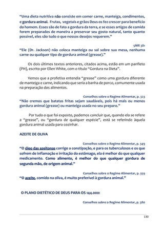 130
“Uma dieta nutritiva não consiste em comer carne, manteiga, condimentos,
e gordura animal. Frutas, vegetais e grãos Deus os fez crescer para benefício
do homem. Esses são de fato a gordura da terra, e se esses artigos de comida
forem preparados de maneira a preservar seu gosto natural, tanto quanto
possível, eles são tudo o que nossos desejos requerem.”
5MR 381
“Ele (Dr. Jackson) não coloca manteiga ou sal sobre sua mesa, nenhuma
carne ou qualquer tipo de gordura animal (grease).”
Os dois últimos textos anteriores, citados acima, estão em um panfleto
(PH), escrito por Ellen White, com o título “Gordura na Dieta”.
Vemos que a profetisa entendia “grease” como uma gordura diferente
de manteiga e carne, indicando que seria a banha de porco, comumente usada
na preparação dos alimentos.
Conselhos sobre o Regime Alimentar, p. 323
“Não cremos que batatas fritas sejam saudáveis, pois há mais ou menos
gordura animal (grease) ou manteiga usada no seu preparo.”
Por tudo o que foi exposto, podemos concluir que, quando ela se refere
a “grease”, ou “gordura de qualquer espécie”, está se referindo àquela
gordura animal usada para cozinhar.
AZEITE DE OLIVA
Conselhos sobre o Regime Alimentar, p. 349
“O óleo das azeitonas corrige a constipação, e para os tuberculosos e os que
sofrem de inflamação e irritação do estômago, ela é melhor do que qualquer
medicamento. Como alimento, é melhor do que qualquer gordura de
segunda mão, de origem animal.”
Conselhos sobre o Regime Alimentar, p. 359
“O azeite, comido na oliva, é muito preferível à gordura animal.”
O PLANO DIETÉTICO DE DEUS PARA OS 144.000:
Conselhos sobre o Regime Alimentar, p. 380
 