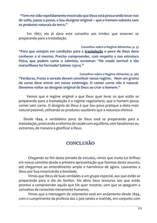 131
“Tem-me sido repetidamente mostrado que Deus está procurando levar-nos
de volta, passo a passo, a Seu desígnio original – que o homem subsista com
os produtos naturais da terra.”
Em 1867, ela já dava este conselho aos irmãos que estavam se
preparando para a trasladação.
Conselhos sobre o Regime Alimentar, p. 33
“Para que estejam em condições para a trasladação o povo de Deus deve
conhecer a si mesmo. Precisa compreender, com respeito a sua estrutura
física, que podem como o salmista, exclamar: “De modo terrível e tão
maravilhoso fui formado! Salmos 139:14.”
Conselhos sobre o Regime alimentar, p. 380
“Verduras, frutas e cereais devem constituir nosso regime. Nem um grama
de carne deve entrar em nosso estômago. O comer carne não é natural.
Devemos voltar ao desígnio original de Deus ao criar o homem.”
Vemos que o regime original a que Deus quer levar os que estão se
preparando para a trasladação é o regime vegetariano, que o homem possa
comer sem carne. O designío de Deus é que Seu povo pratique a dieta mais
natural possível, utilizando os produtos saudáveis que a natureza oferece.
Desde 1844, o verdadeiro povo de Deus está se preparando para a
trasladação, praticando a reforma de saúde com equilíbrio, sem fanatismos ou
extremos, de maneira a glorificar a Deus.
CONCLUSÃO
Chegando ao fim desta jornada de estudos, vimos que muita luz brilhou
em nosso caminho desde a primeira apresentação que fizemos deste assunto,
até chegarmos ao entendimento amplo e harmônico de agora. Louvamos a
Deus por Sua misericórdia e bondade.
Vimos que Deus dá Suas verdades a um grupo especial, aos que estão se
preparando para o dia do Senhor. Ele abriu Seus tesouros aos que estão
prontos a compreender aquilo que Ele quer mostrar, sem que se apeguem a
conceitos de raciocínio meramente humanos.
Vimos que a mensagem de selamento está em andamento desde 1844,
com o cumprimento da profecia das 2.300 tardes e manhãs, em conjunto com
 