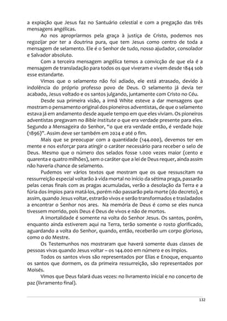 132
a expiação que Jesus faz no Santuário celestial e com a pregação das três
mensagens angélicas.
Ao nos apropriarmos pela graça à justiça de Cristo, podemos nos
regozijar por ter a doutrina pura, que tem Jesus como centro de toda a
mensagem de selamento. Ele é o Senhor de tudo, nosso ajudador, consolador
e Salvador absoluto.
Com a terceira mensagem angélica temos a convicção de que ela é a
mensagem de transladação para todos os que viveram e vivem desde 1844 sob
esse estandarte.
Vimos que o selamento não foi adiado, ele está atrasado, devido à
indolência do próprio professo povo de Deus. O selamento já devia ter
acabado, Jesus voltado e os santos julgando, juntamente com Cristo no Céu.
Desde sua primeira visão, a irmã White esteve a dar mensagens que
mostram o pensamento original dos pioneiros adventistas, de que o selamento
estava já em andamento desde aquele tempo em que eles viviam. Os pioneiros
adventistas pregavam no Bible Institute o que era verdade presente para eles.
Segundo a Mensageira do Senhor, “o que era verdade então, é verdade hoje
(1896)”. Assim deve ser também em 2024 e até o fim.
Mais que se preocupar com a quantidade (144.000), devemos ter em
mente e nos esforçar para atingir o caráter necessário para receber o selo de
Deus. Mesmo que o número dos selados fosse 1.000 vezes maior (cento e
quarenta e quatro milhões), sem o caráter que a lei de Deus requer, ainda assim
não haveria chance de selamento.
Pudemos ver vários textos que mostram que os que ressuscitam na
ressurreição especial voltarão à vida mortal no início da sétima praga, passarão
pelas cenas finais com as pragas acumuladas, verão a desolação da Terra e a
fúria dos ímpios para matá-los, porém não passarão pela morte (do decreto), e
assim, quando Jesus voltar, estrarão vivos e serão transformados e trasladados
a encontrar o Senhor nos ares. Na memória de Deus é como se eles nunca
tivessem morrido, pois Deus é Deus de vivos e não de mortos.
A imortalidade é somente na volta do Senhor Jesus. Os santos, porém,
enquanto ainda estiverem aqui na Terra, terão somente o rosto glorificado,
aguardando a volta do Senhor, quando, então, receberão um corpo glorioso,
como o do Mestre.
Os Testemunhos nos mostraram que haverá somente duas classes de
pessoas vivas quando Jesus voltar – os 144.000 em número e os ímpios.
Todos os santos vivos são representados por Elias e Enoque, enquanto
os santos que dormem, os da primeira ressurreição, são representados por
Moisés.
Vimos que Deus falará duas vezes: no livramento inicial e no concerto de
paz (livramento final).
 