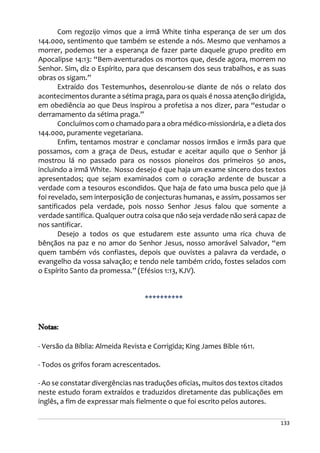 133
Com regozijo vimos que a irmã White tinha esperança de ser um dos
144.000, sentimento que também se estende a nós. Mesmo que venhamos a
morrer, podemos ter a esperança de fazer parte daquele grupo predito em
Apocalipse 14:13: “Bem-aventurados os mortos que, desde agora, morrem no
Senhor. Sim, diz o Espírito, para que descansem dos seus trabalhos, e as suas
obras os sigam.”
Extraído dos Testemunhos, desenrolou-se diante de nós o relato dos
acontecimentos durante a sétima praga, para os quais é nossa atenção dirigida,
em obediência ao que Deus inspirou a profetisa a nos dizer, para “estudar o
derramamento da sétima praga.”
Concluímos com o chamado para a obra médico-missionária, e a dieta dos
144.000, puramente vegetariana.
Enfim, tentamos mostrar e conclamar nossos irmãos e irmãs para que
possamos, com a graça de Deus, estudar e aceitar aquilo que o Senhor já
mostrou lá no passado para os nossos pioneiros dos primeiros 50 anos,
incluindo a irmã White. Nosso desejo é que haja um exame sincero dos textos
apresentados; que sejam examinados com o coração ardente de buscar a
verdade com a tesouros escondidos. Que haja de fato uma busca pelo que já
foi revelado, sem interposição de conjecturas humanas, e assim, possamos ser
santificados pela verdade, pois nosso Senhor Jesus falou que somente a
verdade santifica. Qualquer outra coisa que não seja verdade não será capaz de
nos santificar.
Desejo a todos os que estudarem este assunto uma rica chuva de
bênçãos na paz e no amor do Senhor Jesus, nosso amorável Salvador, “em
quem também vós confiastes, depois que ouvistes a palavra da verdade, o
evangelho da vossa salvação; e tendo nele também crido, fostes selados com
o Espírito Santo da promessa.” (Efésios 1:13, KJV).
**********
Notas:
- Versão da Bíblia: Almeida Revista e Corrigida; King James Bible 1611.
- Todos os grifos foram acrescentados.
- Ao se constatar divergências nas traduções oficias, muitos dos textos citados
neste estudo foram extraídos e traduzidos diretamente das publicações em
inglês, a fim de expressar mais fielmente o que foi escrito pelos autores.
 