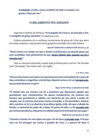 14
trasladação. Irmãos, vamos recebê-la de todo o coração e ser
gratos a Deus por ela.”
O SELAMENTO FOI ADIADO?
Segundo o Espírito de Profecia, “O Evangelho de Cristo é, de princípio a fim,
o evangelho da graça salvadora.” Evangelismo, p. 552.
Embora possamos ter a confiança na promessa da graça de Cristo que salva
em todas as épocas, veja quando ela (a graça) é concedida com maior ênfase:
Special Testimonies to Battle Creek Church, p. 40
“Nunca houve um tempo em que o Senhor manifestasse sua grande graça aos
seus escolhidos mais plenamente do que nestes últimos dias, quando sua lei é
tornada nula.”
Veja as mesmas expressões usadas pela profetisa para o termo “lei tornada
nula” (anulada), “law made void”, em inglês.
4 LT Ms 6, 1884
“Nunca antes houve uma época em que houvesse tanta necessidade de o povo de
Deus reivindicar e magnificar a lei de Deus. Quando vemos a lei ser tornada nula,
que posição devemos ocupar?”
Signs of the Times, 9 de janeiro de 1896
“O Senhor deu aos homens sua lei e prometeu que abençoaria aqueles que
guardassem seus mandamentos. No quarto mandamento, ele ordenou aos
homens que guardassem o sábado, um memorial de suas obras e poder de
criação; mas os homens buscaram muitas invenções, e foi permitido a Satanás
abrir caminho na fé e na doutrina da professa igreja cristã, até que o sábado do
Senhor, o memorial do poder de criação, foi posto de lado, e a lei tornada nula
por homens pecadores, enquanto um sábado espúrio foi instituído em seu lugar.”
Bible Echo, 4 de janeiro de 1897
“Estamos vivendo em uma época em que a lei de Deus é tornada nula. A fé que
uma vez foi entregue aos santos é perdida de vista, e a palavra de Deus é
 