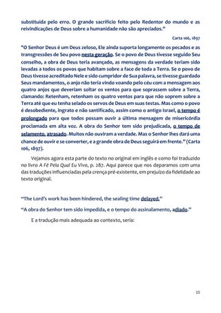 15
substituída pelo erro. O grande sacrifício feito pelo Redentor do mundo e as
reivindicações de Deus sobre a humanidade não são apreciados.”
Carta 106, 1897
"O Senhor Deus é um Deus zeloso, Ele ainda suporta longamente os pecados e as
transgressões de Seu povo nesta geração. Se o povo de Deus tivesse seguido Seu
conselho, a obra de Deus teria avançado, as mensagens da verdade teriam sido
levadas a todos os povos que habitam sobre a face de toda a Terra. Se o povo de
Deus tivesse acreditado Nele e sido cumpridor de Sua palavra, se tivesse guardado
Seus mandamentos, o anjo não teria vindo voando pelo céu com a mensagem aos
quatro anjos que deveriam soltar os ventos para que soprassem sobre a Terra,
clamando: Retenham, retenham os quatro ventos para que não soprem sobre a
Terra até que eu tenha selado os servos de Deus em suas testas. Mas como o povo
é desobediente, ingrato e não santificado, assim como o antigo Israel, o tempo é
prolongado para que todos possam ouvir a última mensagem de misericórdia
proclamada em alta voz. A obra do Senhor tem sido prejudicada, o tempo de
selamento, atrasado. Muitos não ouviram a verdade. Mas o Senhor lhes dará uma
chance de ouvir e se converter, e a grande obra de Deus seguirá em frente.” (Carta
106, 1897).
Vejamos agora esta parte do texto no original em inglês e como foi traduzido
no livro A Fé Pela Qual Eu Vivo, p. 287. Aqui parece que nos deparamos com uma
das traduções influenciadas pela crença pré-existente, em prejuízo da fidelidade ao
texto original.
“The Lord’s work has been hindered, the sealing time delayed.”
“A obra do Senhor tem sido impedida, e o tempo do assinalamento, adiado.”
E a tradução mais adequada ao contexto, seria:
 