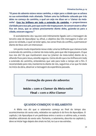 19
Primeiros Escritos, p. 14
“O povo do advento estava nesse caminho, a viajar para a cidade que se achava
na sua extremidade mais afastada. Tinham uma luz brilhante colocada por trás
deles no começo do caminho, a qual um anjo me disse ser o ‘clamor da meia-
noite’. Essa luz brilhava em toda a extensão do caminho, e proporcionava
claridade para seus pés, para que assim não tropeçassem. Se conservavam o olhar
fixo em Jesus, que se achava precisamente diante deles, guiando–os para a
cidade, estavam seguros.”
O assinalamento dos 144.000 está intimamente ligado com a mensagem do
terceiro anjo de Apocalipse 14; afinal, o objetivo das três mensagens é selar um
povo na verdade, o qual vai estar apto, nas cenas finais do conflito, a permanecer
diante de Deus sem um intercessor.
Um ponto muito importante nessa visão: uma luz brilhante que clareava toda
a extensão do caminho, o clamor da meia-noite, para que não tropeçassem. O que
isso nos diz? Os que mantiverem essa luz (clamor da meia-noite) diante de si,
olhando fixos para Jesus, estarão seguros. Como ela diz que a luz brilhava em toda
a extensão do caminho, entendemos que vale para todo o tempo até o fim. É
recomendado para nós; mantermo-la diante de nós, seguirmos a luz que foi dada
no início da obra, observar a mensagem da experiência passada.
QUANDO COMEÇOU O SELAMENTO
A Bíblia nos diz que o selamento começa ao final do tempo dos
acontecimentos do sexto selo, relatados no capítulo 6 do livro de Apocalipse. O
capítulo 7 de Apocalipse é um parêntese entre o sexto e o sétimo selo, e revela
detalhes adicionais do sexto selo. Portanto, o selamento, descrito no capítulo 7,
deve se iniciar logo depois dos sinais no Sol, na Lua e nas estrelas.
 