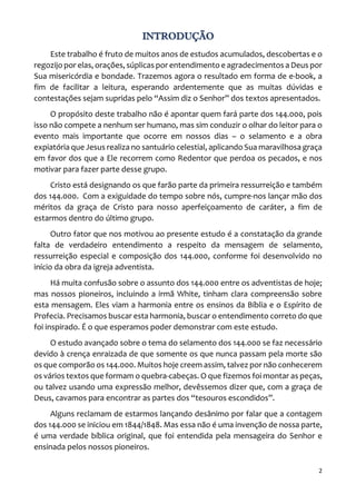 2
INTRODUÇÃO
Este trabalho é fruto de muitos anos de estudos acumulados, descobertas e o
regozijo por elas, orações, súplicas por entendimento e agradecimentos a Deus por
Sua misericórdia e bondade. Trazemos agora o resultado em forma de e-book, a
fim de facilitar a leitura, esperando ardentemente que as muitas dúvidas e
contestações sejam supridas pelo “Assim diz o Senhor” dos textos apresentados.
O propósito deste trabalho não é apontar quem fará parte dos 144.000, pois
isso não compete a nenhum ser humano, mas sim conduzir o olhar do leitor para o
evento mais importante que ocorre em nossos dias – o selamento e a obra
expiatória que Jesus realiza no santuário celestial, aplicando Sua maravilhosa graça
em favor dos que a Ele recorrem como Redentor que perdoa os pecados, e nos
motivar para fazer parte desse grupo.
Cristo está designando os que farão parte da primeira ressurreição e também
dos 144.000. Com a exiguidade do tempo sobre nós, cumpre-nos lançar mão dos
méritos da graça de Cristo para nosso aperfeiçoamento de caráter, a fim de
estarmos dentro do último grupo.
Outro fator que nos motivou ao presente estudo é a constatação da grande
falta de verdadeiro entendimento a respeito da mensagem de selamento,
ressurreição especial e composição dos 144.000, conforme foi desenvolvido no
início da obra da igreja adventista.
Há muita confusão sobre o assunto dos 144.000 entre os adventistas de hoje;
mas nossos pioneiros, incluindo a irmã White, tinham clara compreensão sobre
esta mensagem. Eles viam a harmonia entre os ensinos da Bíblia e o Espírito de
Profecia. Precisamos buscar esta harmonia, buscar o entendimento correto do que
foi inspirado. É o que esperamos poder demonstrar com este estudo.
O estudo avançado sobre o tema do selamento dos 144.000 se faz necessário
devido à crença enraizada de que somente os que nunca passam pela morte são
os que comporão os 144.000. Muitos hoje creem assim, talvez por não conhecerem
os vários textos que formam o quebra-cabeças. O que fizemos foi montar as peças,
ou talvez usando uma expressão melhor, devêssemos dizer que, com a graça de
Deus, cavamos para encontrar as partes dos “tesouros escondidos”.
Alguns reclamam de estarmos lançando desânimo por falar que a contagem
dos 144.000 se iniciou em 1844/1848. Mas essa não é uma invenção de nossa parte,
é uma verdade bíblica original, que foi entendida pela mensageira do Senhor e
ensinada pelos nossos pioneiros.
 