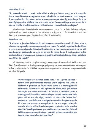 20
Apocalipse 6: 12-14
“E, havendo aberto o sexto selo, olhei, e eis que houve um grande tremor de
terra; e o sol tornou-se negro como saco de cilício, e a lua tornou-se como sangue.
E as estrelas do céu caíram sobre a terra, como quando a figueira lança de si os
seus figos verdes, abalada por um vento forte. E o céu retirou-se como um livro
que se enrola; e todos os montes e ilhas foram removidos do seu lugar.”
O selamento deveria iniciar entre os versos 13 e 14 do capítulo 6 de Apocalipse,
após o último sinal – a queda das estrelas em 1833 – e o céu se retirar como um
livro que se enrola, pois depois disso não há mais nada.
Apocalipse 7:2-4
“E vi outro anjo subir da banda do sol nascente, e que tinha o selo do Deus vivo; e
clamou com grande voz aos quatro anjos, a quem fora dado o poder de danificar
a terra e o mar, dizendo: Não danifiqueis a terra, nem o mar, nem as árvores, até
que hajamos assinalado na testa os servos do nosso Deus. E ouvi o número dos
assinalados, e eram cento e quarenta e quatro mil assinalados, de todas as tribos
dos filhos de Israel.”
O pioneiro, pastor Loughbourough, contemporâneo da irmã White, em seu
livro Questions on the Sealing Message, páginas 3 e 4, conta-nos como a mensagem
sobre o selamento foi obtida e o que estava se passando naqueles tempos no início
da obra da igreja:
“Com relação ao assunto deste livro - os 144.000 selados –
tenho sido grandemente movido pelo Espírito de Deus a
escrever e publicar os fatos sobre como a a mensagem do
selamento foi obtida - não apenas da Bíblia, mas por direta
instrução em visões da irmã E. G. White; e também como a
mensagem foi recebida e ensinada por nossos ministros e pelo
povo até o ano de 1894, quando a teoria da “nova luz”
encontrou seu defensor em alguém que depois apostatou da
fé e morreu sem ver o cumprimento de sua expectativa, de
que ele viveria até o fim do tempo e, portanto, seria um dos
144.000. Sua alegação era que os últimos testemunhos da irmã
White ensinavam que todos os 144.000 seriam compostos por
aqueles que nunca haviam morrido.”
 
