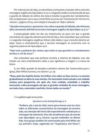 21
Por volta do ano de 1845, os adventistas começaram a estudar sobre a terceira
mensagem angélica de Apocalipse 14: 9-12, chegando então à compreensão de que
a guarda do Sábado do sétimo dia estava incluída na guarda dos mandamentos.
Eles se depararam com o que a irmã White escreveu em Testimonies for the Church,
volume 1, páginas 78-79, com relação à situação em 1846 e adiante:
“Quando começamos a apresentar a luz sobre a questão do Sábado, não tínhamos
ideia claramente definida da terceira mensagem angélica de Apocalipse 14: 9-12.”
A preocupação deles em dar seu testemunho ao povo era que o grande
movimento do segundo advento provinha de Deus. Eles entendiam que a primeira
e a segunda mensagens angélicas tinham sido dadas e que a terceira deveria ser
dada. Havia o entendimento que a terceira mensagem se encerraria com as
seguintes palavras de Apocalipse 14:12.
“Aqui está a paciência dos santos; aqui estão os que guardam os mandamentos
de Deus e a fé de Jesus.”
Eles entendiam que esta profecia envolvia a reforma do Sábado, mas não
tinham um claro entendimento sobre o que significava a imagem e a marca da
besta.
E, em 1868, quando foi lançado o primeiro volume dos Testemunhos para a
Igreja, Ellen White escreveu, no volume 1, p. 79:
“Deus, pelo Seu Espírito Santo, fez brilhar a luz sobre os Seus servos, e o assunto
gradualmente se abriu às suas mentes. Foi necessário muito estudo e um cuidado
ansioso para pesquisá-lo, elo após elo. Com cuidado, ansiedade e trabalho
incessante a obra prosseguiu até que as grandes verdades de nossa mensagem,
um todo claro, conectado e perfeito, foram dadas ao mundo.”
E Loughborough acrescenta:
Questions on the Sealing Message, p. 8
“Embora, até o ano de 1848, nosso povo tivesse uma luz clara
sobre as diferentes características da mensagem do terceiro
anjo, sua atenção não havia sido especialmente voltada para a
mensagem do selamento. Eles não acreditavam que, de acordo
com Apocalipse 14:1-5, haveria 144.000 redimidos no Monte
Sião. Esse grupo também foi mencionado pela irmã White em
sua primeira visão, registrada em “Experience and Views”,
 