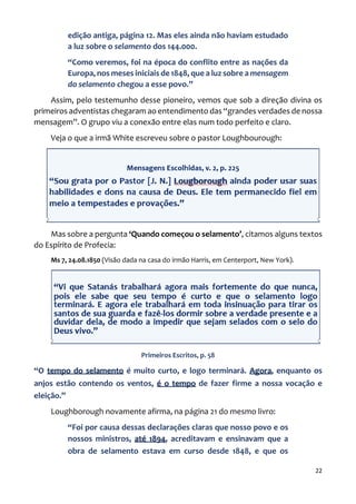 22
edição antiga, página 12. Mas eles ainda não haviam estudado
a luz sobre o selamento dos 144.000.
“Como veremos, foi na época do conflito entre as nações da
Europa, nos meses iniciais de 1848, que a luz sobre a mensagem
do selamento chegou a esse povo.”
Assim, pelo testemunho desse pioneiro, vemos que sob a direção divina os
primeiros adventistas chegaram ao entendimento das “grandes verdades de nossa
mensagem”. O grupo viu a conexão entre elas num todo perfeito e claro.
Veja o que a irmã White escreveu sobre o pastor Loughbourough:
Mas sobre a pergunta ‘Quando começou o selamento’, citamos alguns textos
do Espírito de Profecia:
Ms 7, 24.08.1850 (Visão dada na casa do irmão Harris, em Centerport, New York).
Primeiros Escritos, p. 58
“O tempo do selamento é muito curto, e logo terminará. Agora, enquanto os
anjos estão contendo os ventos, é o tempo de fazer firme a nossa vocação e
eleição.”
Loughborough novamente afirma, na página 21 do mesmo livro:
“Foi por causa dessas declarações claras que nosso povo e os
nossos ministros, até 1894, acreditavam e ensinavam que a
obra de selamento estava em curso desde 1848, e que os
 