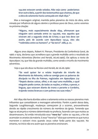 23
144.000 estavam sendo selados. Não vejo como poderíamos
tirar outra ideia, a partir dos testemunhos que citamos, de que
a obra do selamento havia começado em 1848-1850.”
Mas a mensagem original, mantida pelos pioneiros do início da obra, seria
minada por influência de alguns dentre o professo povo de Deus, como veremos
na próxima citação:
“Alguns, mais especialmente desde 1894, afirmaram que
ninguém será contado entre os 144.000, mas aqueles que
viveram até a segunda vinda de Cristo; e que isto deve ser
assim, pois de acordo com Apocalipse 14:3,4, eles são
“redimidos entre os homens”, e “da terra”. Idib, p. 22.
Alguns anos depois, Robert H. Pierson, Presidente da Conferência Geral, de
1966 a 1979, declarou que acreditava que a grande multidão seria o resultado do
Movimento Adventista (Review and Herald, 06.06.1966). Ele aplicou o texto de
Apocalipse 7:9, que fala da grande multidão, como sendo o triunfo do movimento
adventista.
Veja o que ele disse na Review and Herald, de 26.06.1966:
“Se você quiser ler o relato inspirado do triunfo do
Movimento do Advento, volte-se comigo para as palavras do
discípulo na Ilha de Patmos, registadas em Apocalipse 7:9:
“Depois destas coisas, olhei, e eis aqui uma multidão, a qual
ninguém podia contar, de todas as nações, e tribos, e povos, e
línguas, que estavam diante do trono e perante o Cordeiro,
trajando vestes brancas e com palmas nas suas mãos.”
Até 1894 não havia dúvidas sobre o selamento entre os nossos pioneiros mais
influentes que consolidaram a mensagem adventista. Porém a partir dessa data,
Segundo Loughborough, mudanças começaram já a ocorrer, provavelmente
devido ao rápido crescimento do número de membros da igreja. Temendo que
logo se alcançaria o número determinado na profecia, fazendo com que muitos se
desanimassem, foi então introduzida essa “nova luz” sobre os 144.000, a fim de
acomodar os anseios da maioria. E essa “nova luz” dizia que somente os que nunca
morrerem e estivem vivos quando Jesus voltar farão parte dos 144.000. No
entanto, no início não era assim que os pioneiros ensinavam.
 