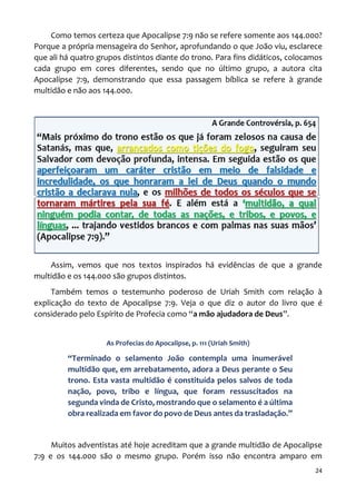 24
Como temos certeza que Apocalipse 7:9 não se refere somente aos 144.000?
Porque a própria mensageira do Senhor, aprofundando o que João viu, esclarece
que ali há quatro grupos distintos diante do trono. Para fins didáticos, colocamos
cada grupo em cores diferentes, sendo que no último grupo, a autora cita
Apocalipse 7:9, demonstrando que essa passagem bíblica se refere à grande
multidão e não aos 144.000.
Assim, vemos que nos textos inspirados há evidências de que a grande
multidão e os 144.000 são grupos distintos.
Também temos o testemunho poderoso de Uriah Smith com relação à
explicação do texto de Apocalipse 7:9. Veja o que diz o autor do livro que é
considerado pelo Espírito de Profecia como “a mão ajudadora de Deus”.
As Profecias do Apocalipse, p. 111 (Uriah Smith)
“Terminado o selamento João contempla uma inumerável
multidão que, em arrebatamento, adora a Deus perante o Seu
trono. Esta vasta multidão é constituída pelos salvos de toda
nação, povo, tribo e língua, que foram ressuscitados na
segunda vinda de Cristo, mostrando que o selamento é a última
obra realizada em favor do povo de Deus antes da trasladação.”
Muitos adventistas até hoje acreditam que a grande multidão de Apocalipse
7:9 e os 144.000 são o mesmo grupo. Porém isso não encontra amparo em
 