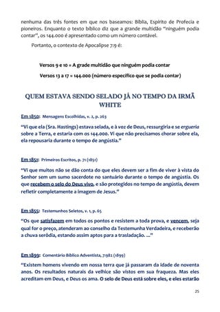 25
nenhuma das três fontes em que nos baseamos: Bíblia, Espírito de Profecia e
pioneiros. Enquanto o texto bíblico diz que a grande multidão “ninguém podia
contar”, os 144.000 é apresentado como um número contável.
Portanto, o contexto de Apocalipse 7:9 é:
Versos 9 e 10 = A grade multidão que ninguém podia contar
Versos 13 a 17 = 144.000 (número específico que se podia contar)
QUEM ESTAVA SENDO SELADO JÁ NO TEMPO DA IRMÃ
WHITE
Em 1850: Mensagens Escolhidas, v. 2, p. 263
“Vi que ela (Sra. Hastings) estava selada, e à voz de Deus, ressurgiria e se ergueria
sobre a Terra, e estaria com os 144.000. Vi que não precisamos chorar sobre ela,
ela repousaria durante o tempo de angústia.”
Em 1851: Primeiros Escritos, p. 71 (1851)
“Vi que muitos não se dão conta do que eles devem ser a fim de viver à vista do
Senhor sem um sumo sacerdote no santuário durante o tempo de angústia. Os
que recebem o selo do Deus vivo, e são protegidos no tempo de angústia, devem
refletir completamente a imagem de Jesus.”
Em 1855: Testemunhos Seletos, v. 1, p. 65
“Os que satisfazem em todos os pontos e resistem a toda prova, e vencem, seja
qual for o preço, atenderam ao conselho da Testemunha Verdadeira, e receberão
a chuva serôdia, estando assim aptos para a trasladação. ...”
Em 1899: Comentário Bíblico Adventista, 7:982 (1899)
“Existem homens vivendo em nossa terra que já passaram da idade de noventa
anos. Os resultados naturais da velhice são vistos em sua fraqueza. Mas eles
acreditam em Deus, e Deus os ama. O selo de Deus está sobre eles, e eles estarão
 